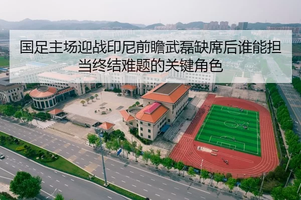 国足主场迎战印尼前瞻武磊缺席后谁能担当终结难题的关键角色