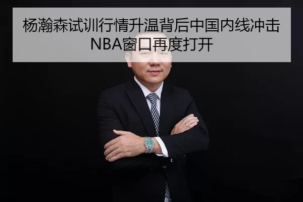 杨瀚森试训行情升温背后中国内线冲击NBA窗口再度打开