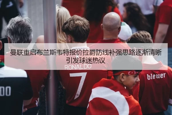 曼联重启布兰斯韦特报价拉爵防线补强思路逐渐清晰引发球迷热议