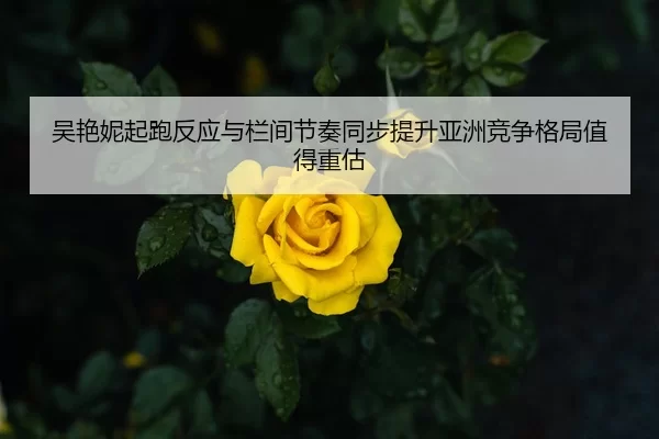 吴艳妮起跑反应与栏间节奏同步提升亚洲竞争格局值得重估
