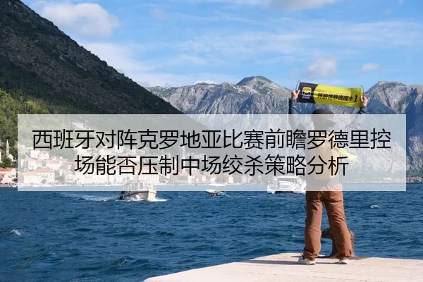 西班牙对阵克罗地亚比赛前瞻罗德里控场能否压制中场绞杀策略分析