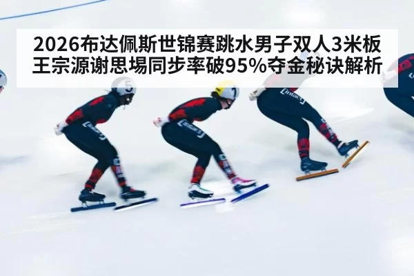 2026布达佩斯世锦赛跳水男子双人3米板王宗源谢思埸同步率破95%夺金秘诀解析 | huatihui