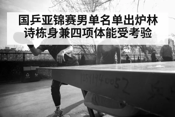 国乒亚锦赛男单名单出炉林诗栋身兼四项体能受考验