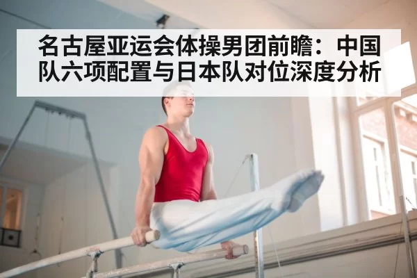 名古屋亚运会体操男团前瞻：中国队六项配置与日本队对位深度分析