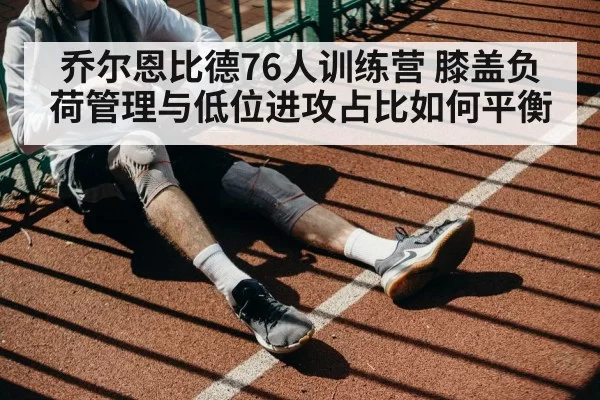 乔尔恩比德76人训练营 膝盖负荷管理与低位进攻占比如何平衡