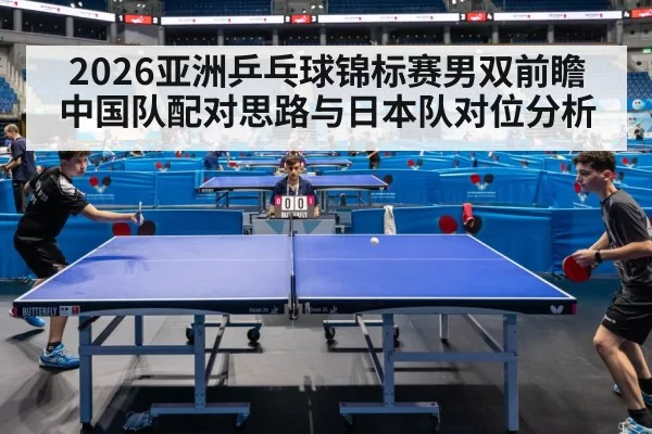 2026亚洲乒乓球锦标赛男双前瞻 中国队配对思路与日本队对位分析